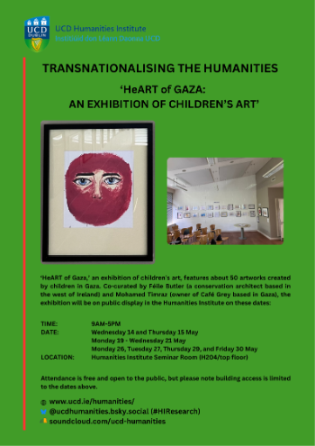 The UCD Humanities Institute (HI) cordially invites you to the ‘HeART of Gaza’ children’s art exhibition | Dates: Wednesday 14 and Thursday 15 May | Monday 19 - Wednesday 21 May | Monday 26, Tuesday 27, Thursday 29, and Friday 30 May | Time: 9AM-5PM | Humanities Institute Seminar Room (H204/top floor)\n\n